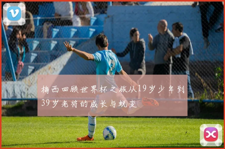 梅西回顾世界杯之旅从19岁少年到39岁老将的成长与蜕变