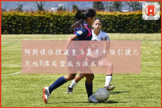 阿斯媒体报道皇马夏季中场引援已完结B席有望成为技术核心