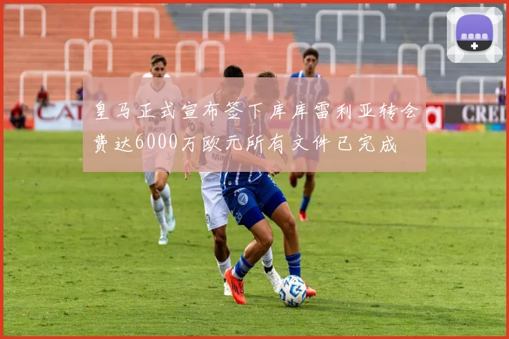 皇马正式宣布签下库库雷利亚转会费达6000万欧元所有文件已完成