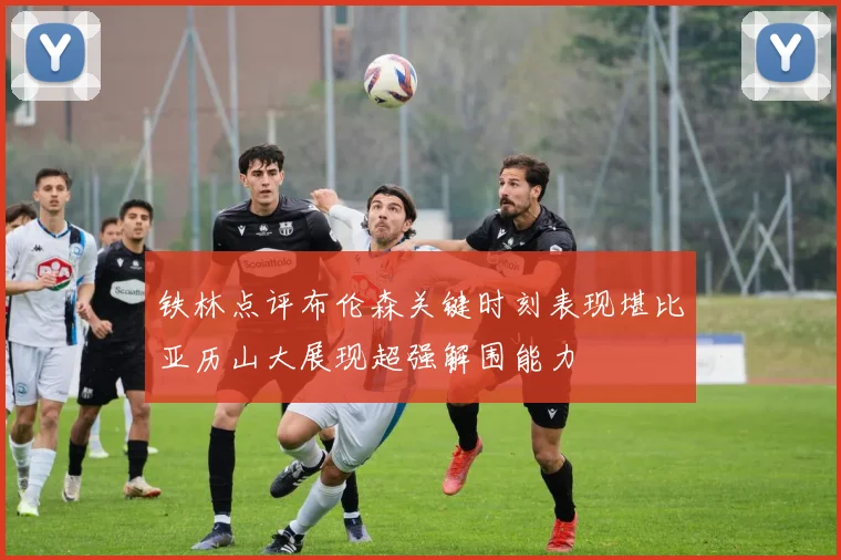 铁林点评布伦森关键时刻表现堪比亚历山大展现超强解围能力