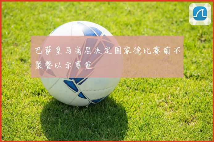 巴萨皇马高层决定国家德比赛前不聚餐以示尊重