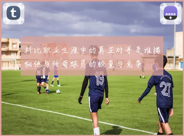 科比职业生涯中的真正对手是谁揭秘他与传奇球员的较量与竞争