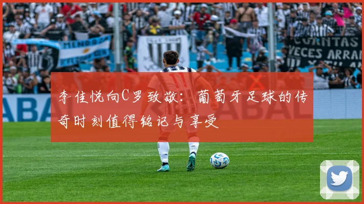 李佳悦向C罗致敬：葡萄牙足球的传奇时刻值得铭记与享受