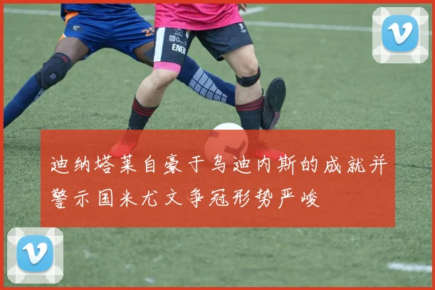 迪纳塔莱自豪于乌迪内斯的成就并警示国米尤文争冠形势严峻