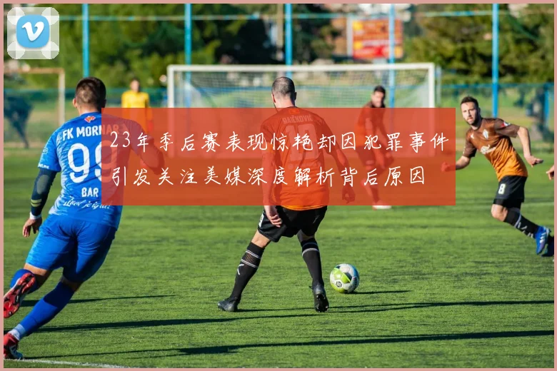 23年季后赛表现惊艳却因犯罪事件引发关注美媒深度解析背后原因