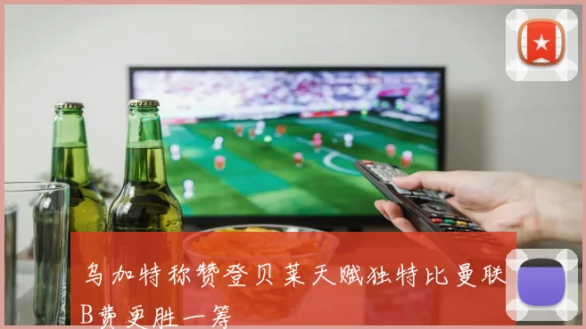 乌加特称赞登贝莱天赋独特比曼联B费更胜一筹