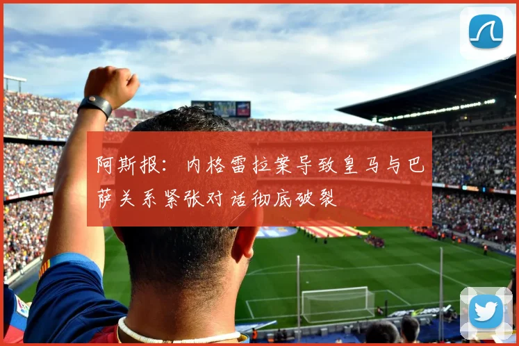 阿斯报：内格雷拉案导致皇马与巴萨关系紧张对话彻底破裂