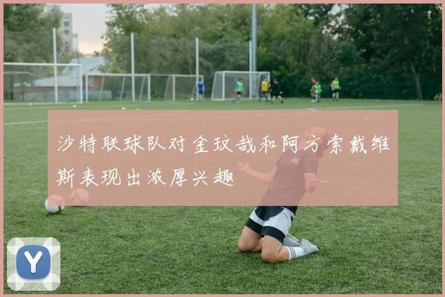 沙特联球队对金玟哉和阿方索戴维斯表现出浓厚兴趣