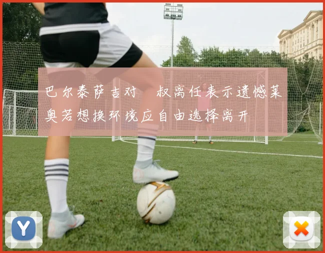 巴尔泰萨吉对囧叔离任表示遗憾莱奥若想换环境应自由选择离开