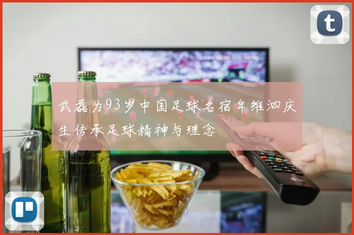 武磊为93岁中国足球名宿年维泗庆生传承足球精神与理念