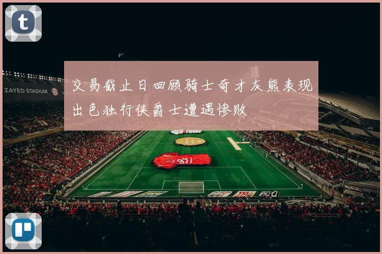交易截止日回顾骑士奇才灰熊表现出色独行侠爵士遭遇惨败