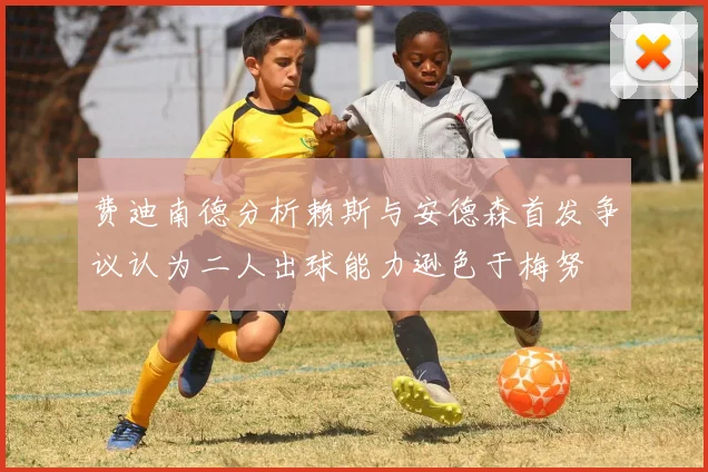 费迪南德分析赖斯与安德森首发争议认为二人出球能力逊色于梅努