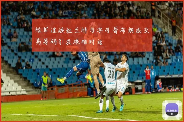 绿军追逐杜兰特与字母哥布朗成交易筹码引发艰难对话
