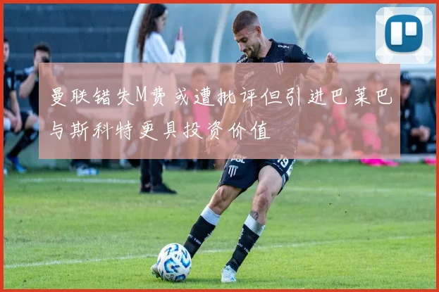 曼联错失M费或遭批评但引进巴莱巴与斯科特更具投资价值