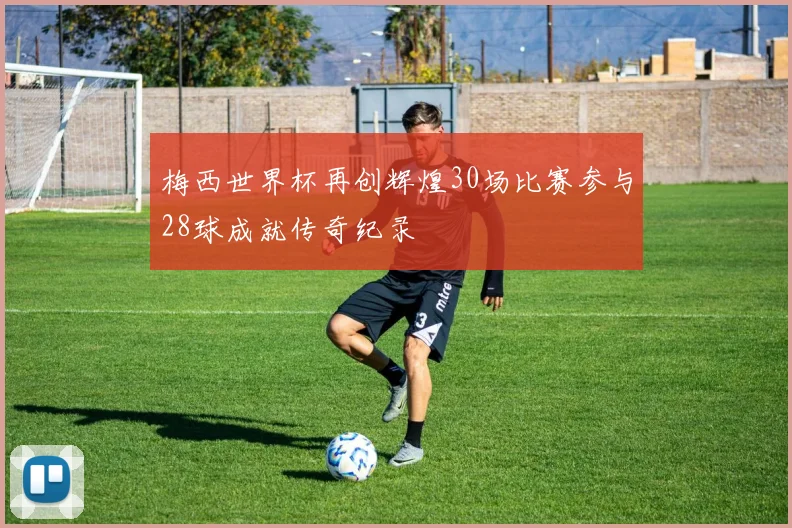 梅西世界杯再创辉煌30场比赛参与28球成就传奇纪录