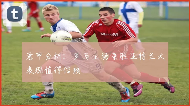 意甲分析：罗马主场争胜亚特兰大表现值得信赖