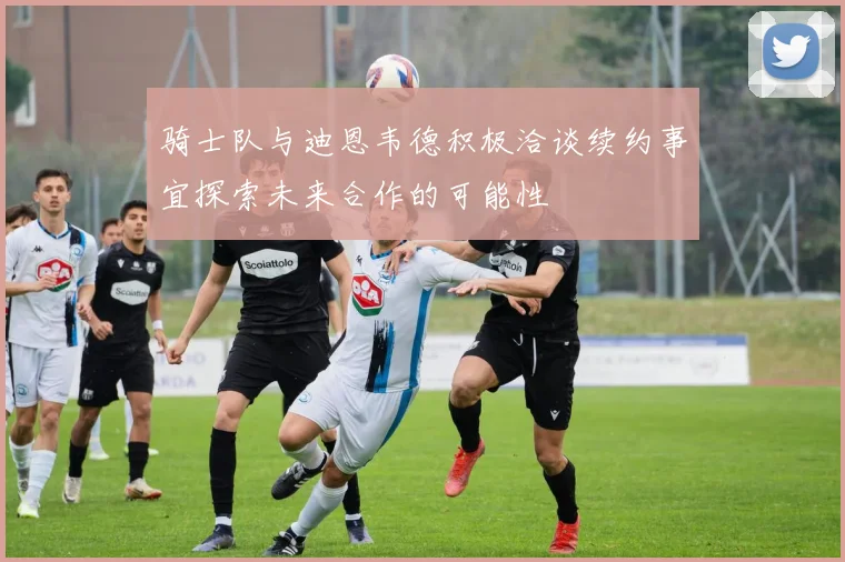 骑士队与迪恩韦德积极洽谈续约事宜探索未来合作的可能性