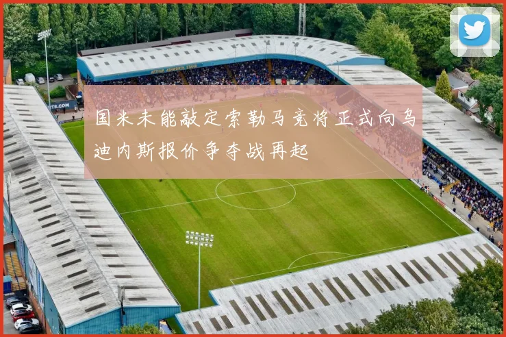 国米未能敲定索勒马竞将正式向乌迪内斯报价争夺战再起