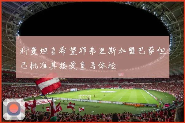 科曼坦言希望邓弗里斯加盟巴萨但已批准其接受皇马体检