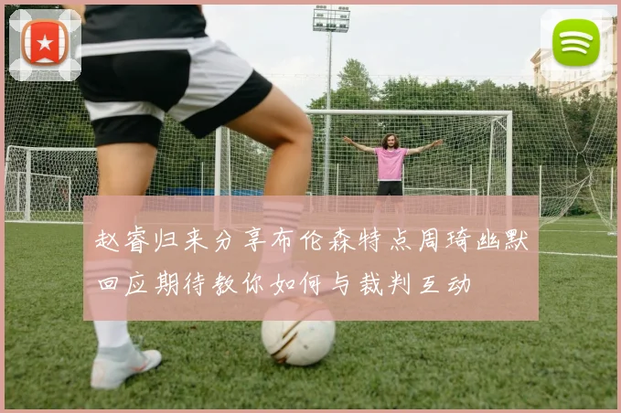 赵睿归来分享布伦森特点周琦幽默回应期待教你如何与裁判互动