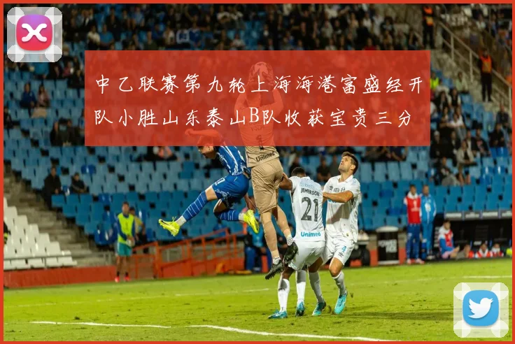 中乙联赛第九轮上海海港富盛经开队小胜山东泰山B队收获宝贵三分