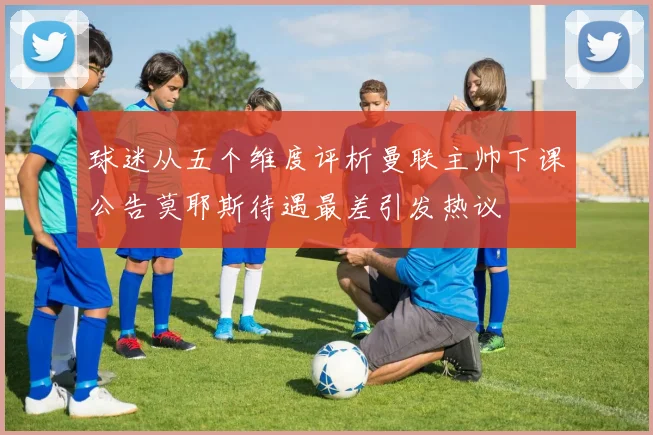 球迷从五个维度评析曼联主帅下课公告莫耶斯待遇最差引发热议