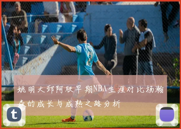 姚明大郅阿联早期NBA生涯对比杨瀚森的成长与成熟之路分析