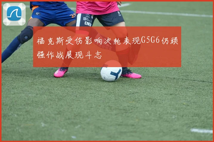 福克斯受伤影响次轮表现G5G6仍顽强作战展现斗志