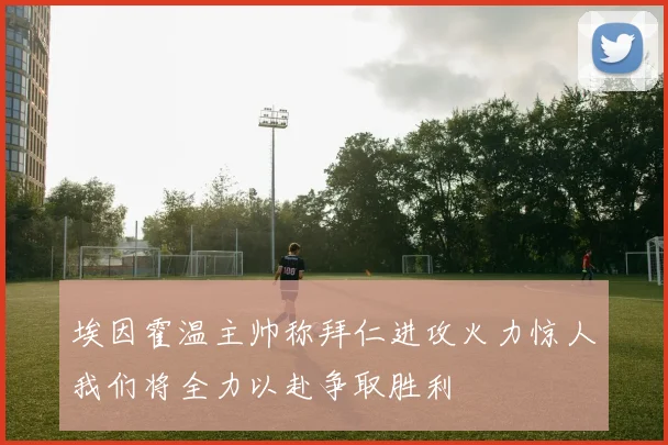 埃因霍温主帅称拜仁进攻火力惊人我们将全力以赴争取胜利